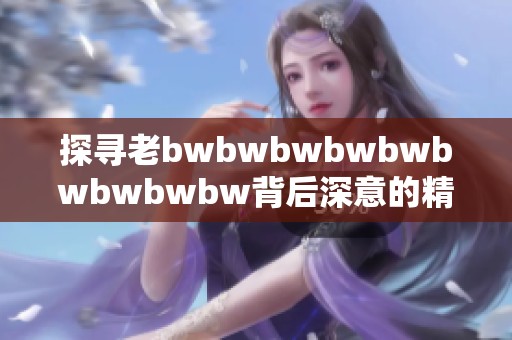 探寻老bwbwbwbwbwbwbwbwbw背后深意的精彩评价与反思