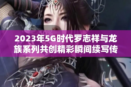 2023年5G时代罗志祥与龙族系列共创精彩瞬间续写传奇