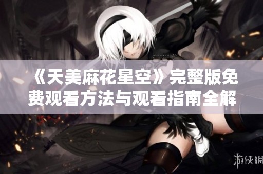 《天美麻花星空》完整版免费观看方法与观看指南全解析