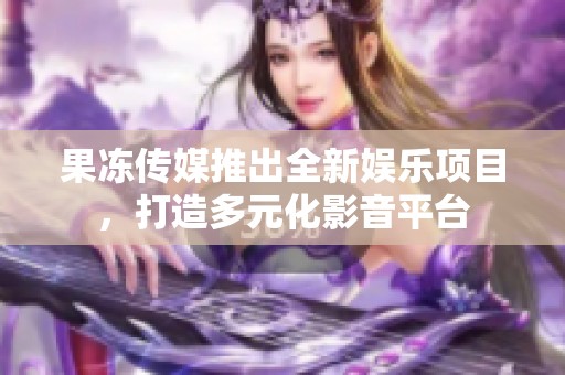 果冻传媒推出全新娱乐项目，打造多元化影音平台