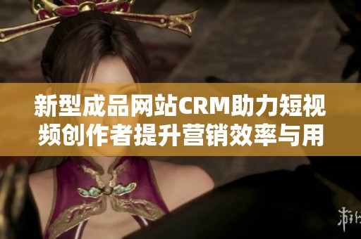 新型成品网站CRM助力短视频创作者提升营销效率与用户体验