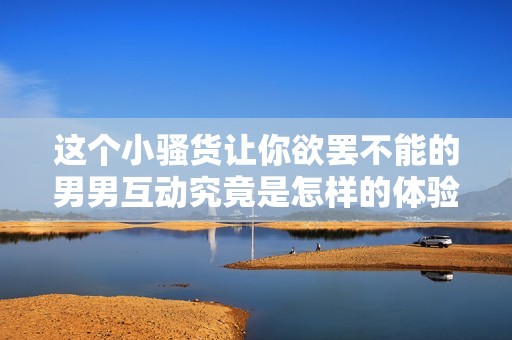 这个小骚货让你欲罢不能的男男互动究竟是怎样的体验