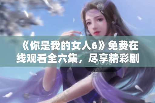《你是我的女人6》免费在线观看全六集，尽享精彩剧情与情感纠葛