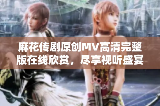 麻花传剧原创MV高清完整版在线欣赏，尽享视听盛宴