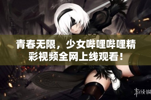 青春无限，少女哔哩哔哩精彩视频全网上线观看！