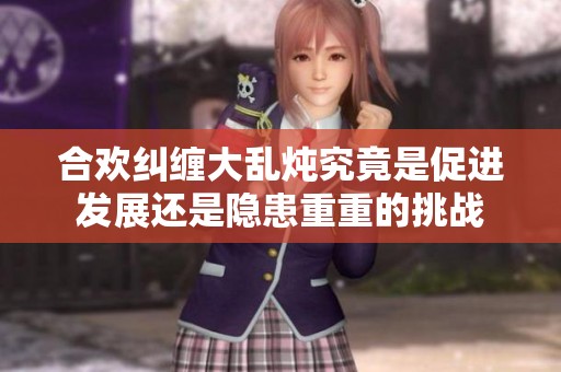 合欢纠缠大乱炖究竟是促进发展还是隐患重重的挑战