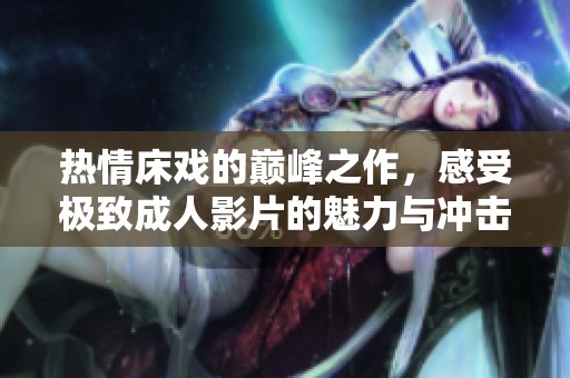 热情床戏的巅峰之作，感受极致成人影片的魅力与冲击