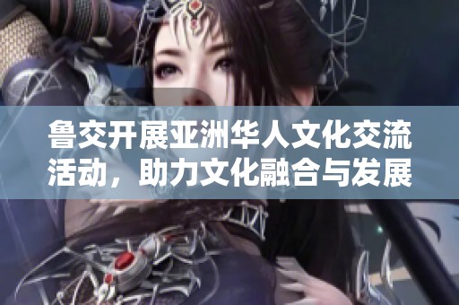 鲁交开展亚洲华人文化交流活动，助力文化融合与发展
