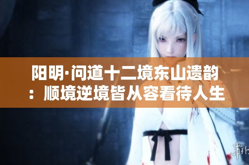 阳明·问道十二境东山遗韵：顺境逆境皆从容看待人生得失