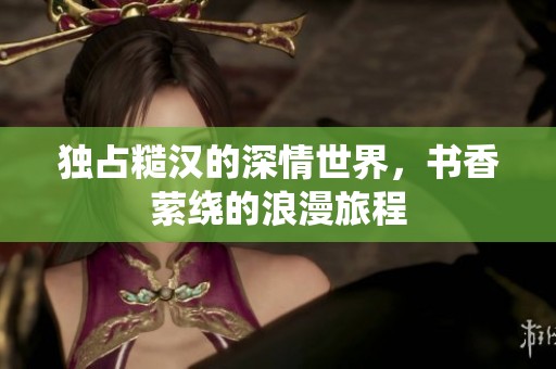 独占糙汉的深情世界，书香萦绕的浪漫旅程