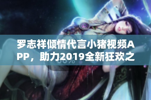 罗志祥倾情代言小猪视频APP，助力2019全新狂欢之旅