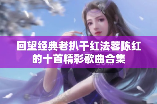 回望经典老扒干红法蓉陈红的十首精彩歌曲合集