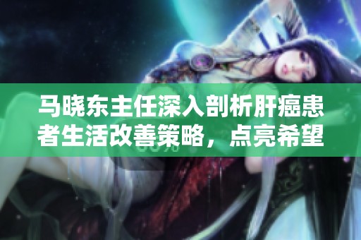 马晓东主任深入剖析肝癌患者生活改善策略，点亮希望与光明之路