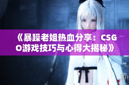 《暴躁老姐热血分享：CSGO游戏技巧与心得大揭秘》