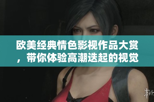 欧美经典情色影视作品大赏，带你体验高潮迭起的视觉盛宴