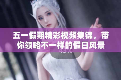 五一假期精彩视频集锦，带你领略不一样的假日风景