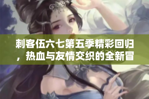 刺客伍六七第五季精彩回归，热血与友情交织的全新冒险展开