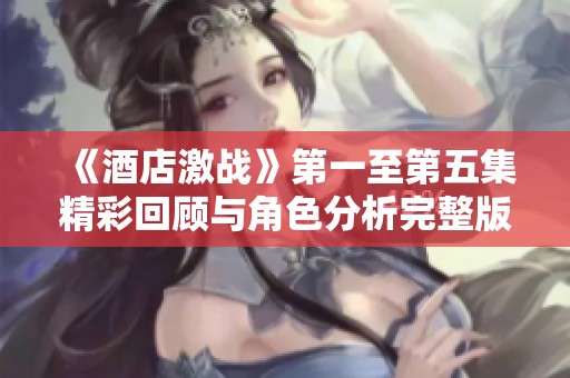 《酒店激战》第一至第五集精彩回顾与角色分析完整版