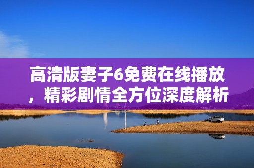 高清版妻子6免费在线播放，精彩剧情全方位深度解析与推荐