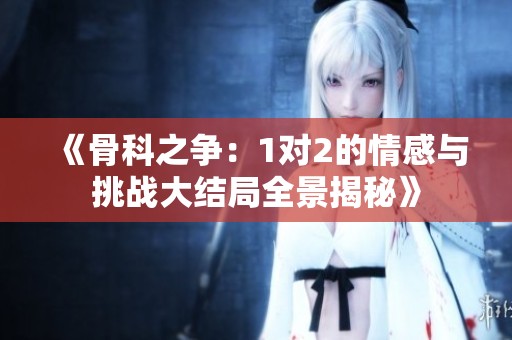 《骨科之争：1对2的情感与挑战大结局全景揭秘》