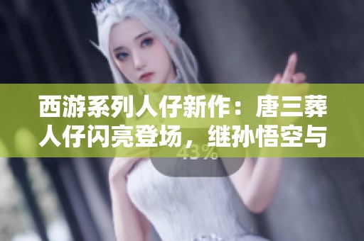西游系列人仔新作：唐三葬人仔闪亮登场，继孙悟空与二郎神之后再添新成员！