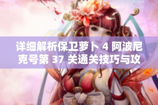 详细解析保卫萝卜 4 阿波尼克号第 37 关通关技巧与攻略