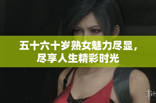 五十六十岁熟女魅力尽显，尽享人生精彩时光
