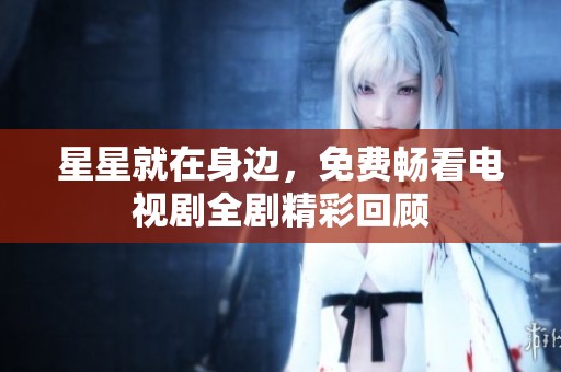 星星就在身边，免费畅看电视剧全剧精彩回顾