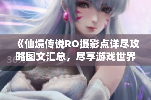 《仙境传说RO摄影点详尽攻略图文汇总，尽享游戏世界每个美丽瞬间》