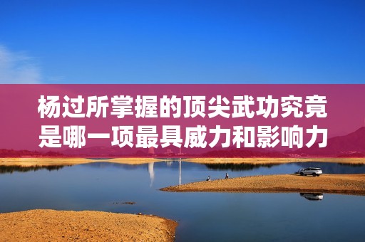 杨过所掌握的顶尖武功究竟是哪一项最具威力和影响力呢