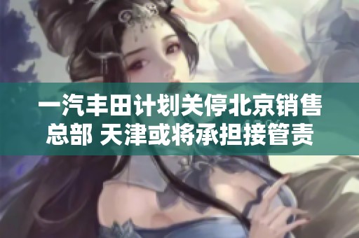 一汽丰田计划关停北京销售总部 天津或将承担接管责任