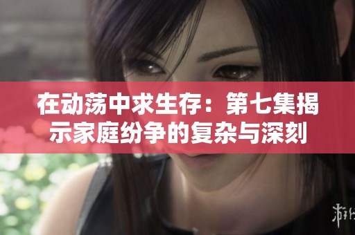 在动荡中求生存：第七集揭示家庭纷争的复杂与深刻