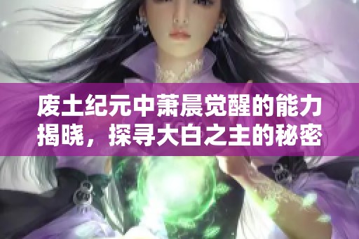 废土纪元中萧晨觉醒的能力揭晓，探寻大白之主的秘密力量