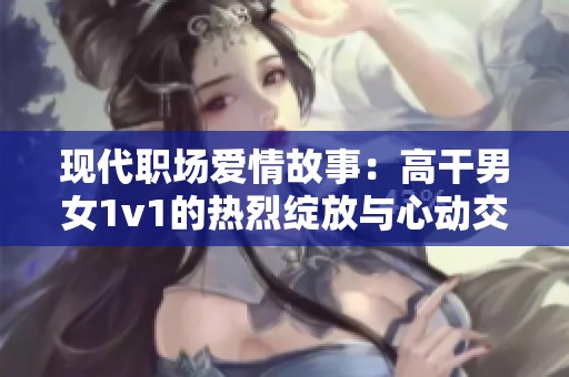 现代职场爱情故事：高干男女1v1的热烈绽放与心动交织