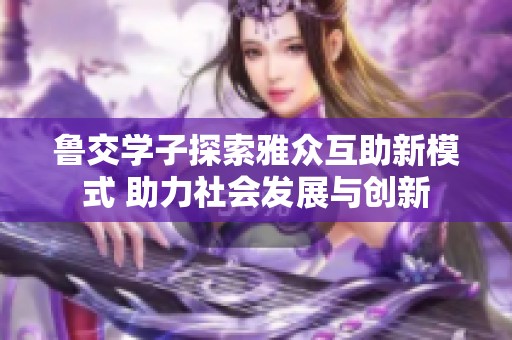 鲁交学子探索雅众互助新模式 助力社会发展与创新