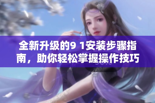 全新升级的9 1安装步骤指南，助你轻松掌握操作技巧