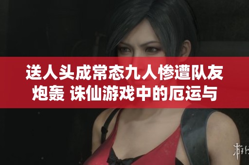 送人头成常态九人惨遭队友炮轰 诛仙游戏中的厄运与挑战