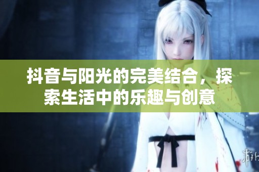抖音与阳光的完美结合，探索生活中的乐趣与创意