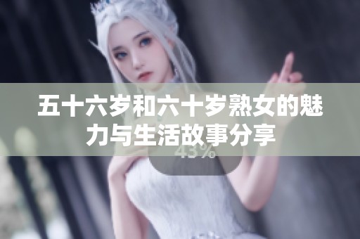 五十六岁和六十岁熟女的魅力与生活故事分享