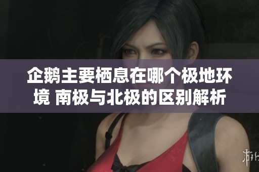 企鹅主要栖息在哪个极地环境 南极与北极的区别解析