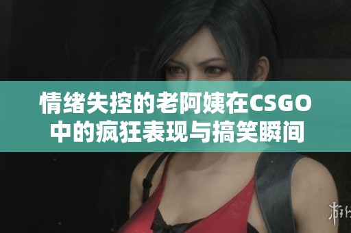 情绪失控的老阿姨在CSGO中的疯狂表现与搞笑瞬间