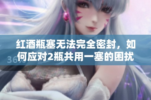 红酒瓶塞无法完全密封，如何应对2瓶共用一塞的困扰？