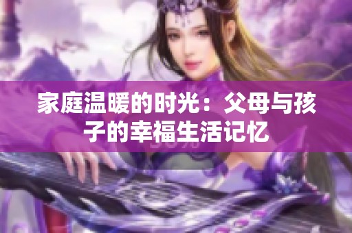 家庭温暖的时光：父母与孩子的幸福生活记忆