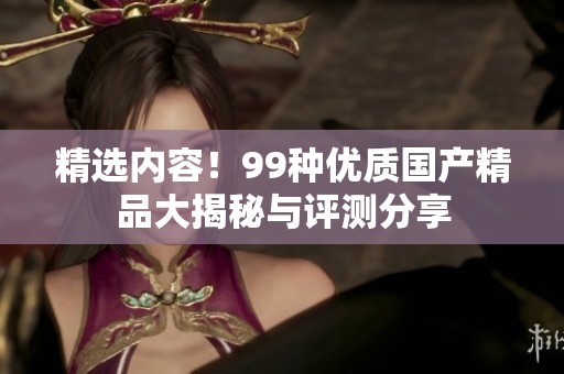 精选内容！99种优质国产精品大揭秘与评测分享