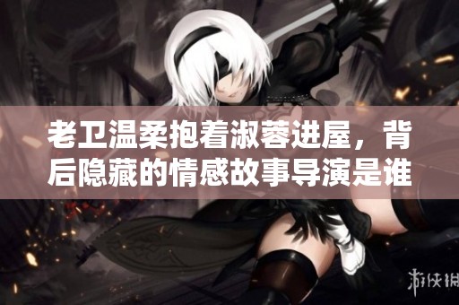 老卫温柔抱着淑蓉进屋，背后隐藏的情感故事导演是谁