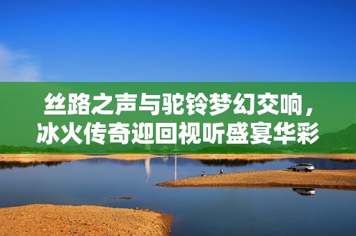 丝路之声与驼铃梦幻交响，冰火传奇迎回视听盛宴华彩瞬间