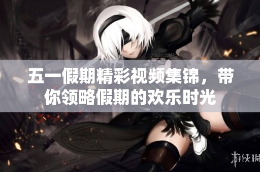 五一假期精彩视频集锦，带你领略假期的欢乐时光