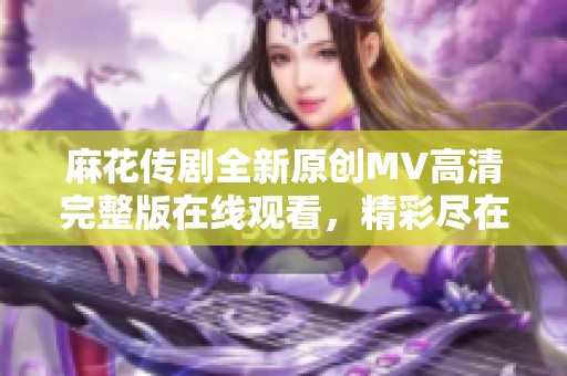 麻花传剧全新原创MV高清完整版在线观看，精彩尽在其中