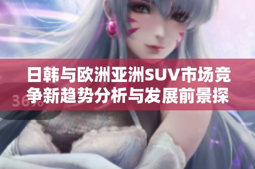 日韩与欧洲亚洲SUV市场竞争新趋势分析与发展前景探讨