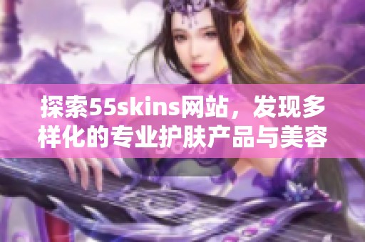探索55skins网站，发现多样化的专业护肤产品与美容秘籍